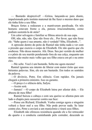 — Bastardo desprezível! —Gritou, lançando-se para diante,
impulsionada pelo instinto maternal de lhe fazer o mesmo dano que
ele tinha feito a seu filho.
Braços fortes a rodearam e a mantiveram paralisada. Os três
homens estavam frente a ela, pensou irracionalmente, como
podiam sustentá-la de atrás?
Um calor selvagem e familiar se filtrou através de sua capa.
OH, não, não, não. Que não fosse ele... Por favor, que não fosse
ele. “Sabe quem é sua amante, não é verdade? Siba, Elizabeth...”.
A opressão dentro do peito de Ramiel não tinha nada a ver com
a pressão que exercia o corpo de Elizabeth. Ele não queria que ela
soubesse. Não dessa maneira. Alá. Deus. Seu pai vestido de mulher
e o pênis de seu marido pendurando fora de sua calça, enquanto um
menino não muito mais velho que seu filho estava em pé e nu entre
eles.
—Me solte. Você é um bastardo. Solte-me agora mesmo!
Ramiel ignorou seu intento de liberar com maior êxito que seus
hirientes palavras. Sim, ele era um bastardo. Em todos os sentidos
da palavra.
—O divórcio, Petre. Em silêncio. Com rapidez. Ou jamais
chegará a primeiro-ministro. Isso eu garanto.
—O preço é o silêncio dela, Safyre.
—Assim será.
—Jamais! —O corpo de Elizabeth lutou por afastar dele. – Ele
abusou de meu filho!
Ramiel baixou a cabeça e com seu queixo se afastou para um
lado o chapéu para sussurrar contra sua face:
—Pense em Richard, Elizabeth. Venha comigo agora e ninguém
voltará a fazer mal a seu filho. Não pode provar nada. Se lutar
contra eles, Petre a enviará a um manicômio e tirará seus filhos.
Elizabeth não ofereceu resistência quando ele a fez retroceder
do quarto e a conduziu caminhando pelo corredor, descendo as
 