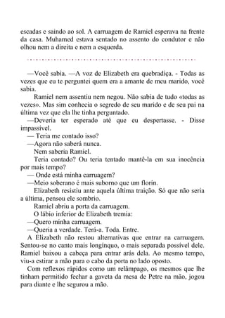 escadas e saindo ao sol. A carruagem de Ramiel esperava na frente
da casa. Muhamed estava sentado no assento do condutor e não
olhou nem a direita e nem a esquerda.
—Você sabia. —A voz de Elizabeth era quebradiça. - Todas as
vezes que eu te perguntei quem era a amante de meu marido, você
sabia.
Ramiel nem assentiu nem negou. Não sabia de tudo «todas as
vezes». Mas sim conhecia o segredo de seu marido e de seu pai na
última vez que ela lhe tinha perguntado.
—Deveria ter esperado até que eu despertasse. - Disse
impassível.
— Teria me contado isso?
—Agora não saberá nunca.
Nem saberia Ramiel.
Teria contado? Ou teria tentado mantê-la em sua inocência
por mais tempo?
— Onde está minha carruagem?
—Meio soberano é mais suborno que um florín.
Elizabeth resistiu ante aquela última traição. Só que não seria
a última, pensou ele sombrio.
Ramiel abriu a porta da carruagem.
O lábio inferior de Elizabeth tremia:
—Quero minha carruagem.
—Queria a verdade. Terá-a. Toda. Entre.
A Elizabeth não restou alternativas que entrar na carruagem.
Sentou-se no canto mais longínquo, o mais separada possível dele.
Ramiel baixou a cabeça para entrar arás dela. Ao mesmo tempo,
viu-a estirar a mão para o cabo da porta no lado oposto.
Com reflexos rápidos como um relâmpago, os mesmos que lhe
tinham permitido fechar a gaveta da mesa de Petre na mão, jogou
para diante e lhe segurou a mão.
 