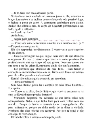 —Já te disse que não a deixaria partir.
Sentando-se com cuidado no assento junto a ela, estendeu o
braço, forçando-a a se inclinar com ele longe de toda possível fuga,
e fechou a porta do carro. A carruagem cambaleou para diante.
Ramiel lhe soltou a mão. O corpo de Elizabeth permaneceu a seu
lado, rígido e inflexível.
— Aonde me leva?
Ao inferno.
—Aonde tudo começou.
— Você sabe onde se tornaram amantes meu marido e meu pai?
—Perguntou amargamente.
Ele não respondeu imediatamente. E observou a parte superior
de seu chapéu.
—Esta é a carruagem no qual suguei seus seios até que alcançou
o orgasmo. Eu sou o homem que ontem à noite penetrou tão
profundamente em seu corpo até que gritou. Logo me tomou em
sua boca e me fez gritar. E, entretanto ainda não confia em mim.
—Ele permitiu que abusasse de meu filho. —Seu temor e
comoção se metamorfosearam em ira. Girou com força sua cabeça
para ele. - Por que não me disse isso?
Ramiel não evitou aquela acusação em seu olhar:
— Teria acreditado?
Sim. Não. Ramiel podia ler o conflito em seus olhos. Conflito...
E suspeita.
— Como se explica, Lorde Safyre, que você se encontrasse na
casa de Edward nesse preciso instante?
—Muhamed despertou me avisando de que havia saído sem
acompanhante. Sabia o que tinha feito para você voltar com seu
marido... Porque eu havia te causado temor e repugnância... Ou
para enfrentá-lo, porque eu tinha medo de te dizer a verdade.
Nenhuma das duas opções era aceitável. Por isso te segui e não
consegui te reter a tempo.
Elizabeth voltou à cabeça e olhou pela janela.
 