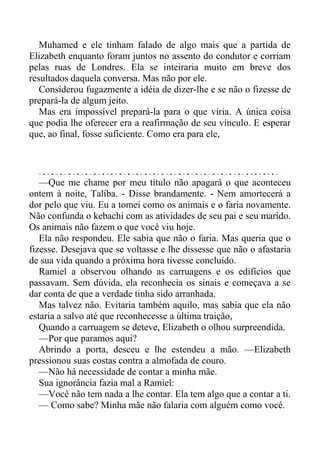 Muhamed e ele tinham falado de algo mais que a partida de
Elizabeth enquanto foram juntos no assento do condutor e corriam
pelas ruas de Londres. Ela se inteiraria muito em breve dos
resultados daquela conversa. Mas não por ele.
Considerou fugazmente a idéia de dizer-lhe e se não o fizesse de
prepará-la de algum jeito.
Mas era impossível prepará-la para o que viria. A única coisa
que podia lhe oferecer era a reafirmação de seu vínculo. E esperar
que, ao final, fosse suficiente. Como era para ele,
—Que me chame por meu título não apagará o que aconteceu
ontem à noite, Taliba. - Disse brandamente. - Nem amortecerá a
dor pelo que viu. Eu a tomei como os animais e o faria novamente.
Não confunda o kebachi com as atividades de seu pai e seu marido.
Os animais não fazem o que você viu hoje.
Ela não respondeu. Ele sabia que não o faria. Mas queria que o
fizesse. Desejava que se voltasse e lhe dissesse que não o afastaria
de sua vida quando a próxima hora tivesse concluído.
Ramiel a observou olhando as carruagens e os edifícios que
passavam. Sem dúvida, ela reconhecia os sinais e começava a se
dar conta de que a verdade tinha sido arranhada.
Mas talvez não. Evitaria também aquilo, mas sabia que ela não
estaria a salvo até que reconhecesse a última traição,
Quando a carruagem se deteve, Elizabeth o olhou surpreendida.
—Por que paramos aqui?
Abrindo a porta, desceu e lhe estendeu a mão. —Elizabeth
pressionou suas costas contra a almofada de couro.
—Não há necessidade de contar a minha mãe.
Sua ignorância fazia mal a Ramiel:
—Você não tem nada a lhe contar. Ela tem algo que a contar a ti.
— Como sabe? Minha mãe não falaria com alguém como você.
 