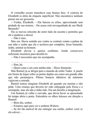 O vermelho escuro manchava suas branca face. A cortesia de
Elizabeth ia além da etiqueta superficial. Não encontrava nenhum
prazer em ser grosseira.
—Venha, Elizabeth. —Ele baixou os cílios, aproveitando sem
piedade de sua ternura. - Ou acaso está envergonhada de seu Sheik
Bastardo?
Ela se moveu reticente do outro lado do assento e permitiu que
ele a ajudasse a descer
—Não é meu.
Mas era. Havia sentido seu ventre se contrair contra a palma de
sua mão e soube que ela o aceitava por completo, fosse bastardo,
árabe, animal ou homem.
Elizabeth elevou o queixo confiante. Ainda conservava
suficiente inocência para desafiá-lo:
—Não é necessário que me acompanhe.
—Sim, há.
—Quero estar a sós com minha mãe. - Disse fríamente.
Mas Ramiel já se dirigia para a mansão de estilo Tudor. A janela
em forma de leque sobre as portas duplas era como um grande olho
que não pestanejava. Pilares brancos idênticos de mármore
vigiavam a entrada.
Ramiel tentou imaginar Elizabeth ali quando era menina e não
pôde. Uma criança que deveria ter sido subjugada pela frieza e a
corrupção, mas ela não a tinha sido. Era um desafio a imaginação.
Um homem já velho e curvado, que devia haver se aposentado
há tempo abriu a porta. Entreabriu os olhos leitosos em direção a
Ramiel:
—Bom dia, senhor.
—Estamos aqui para ver a senhora Walters.
—Se for tão amável de me entregar seu cartão, senhor verei se
ela estiver...
 