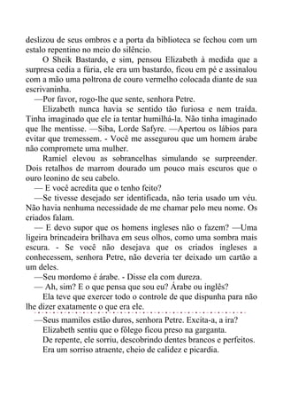 deslizou de seus ombros e a porta da biblioteca se fechou com um
estalo repentino no meio do silêncio.
O Sheik Bastardo, e sim, pensou Elizabeth à medida que a
surpresa cedia a fúria, ele era um bastardo, ficou em pé e assinalou
com a mão uma poltrona de couro vermelho colocada diante de sua
escrivaninha.
—Por favor, rogo-lhe que sente, senhora Petre.
Elizabeth nunca havia se sentido tão furiosa e nem traída.
Tinha imaginado que ele ia tentar humilhá-la. Não tinha imaginado
que lhe mentisse. —Siba, Lorde Safyre. —Apertou os lábios para
evitar que tremessem. - Você me assegurou que um homem árabe
não compromete uma mulher.
Ramiel elevou as sobrancelhas simulando se surpreender.
Dois retalhos de marrom dourado um pouco mais escuros que o
ouro leonino de seu cabelo.
— E você acredita que o tenho feito?
—Se tivesse desejado ser identificada, não teria usado um véu.
Não havia nenhuma necessidade de me chamar pelo meu nome. Os
criados falam.
— E devo supor que os homens ingleses não o fazem? —Uma
ligeira brincadeira brilhava em seus olhos, como uma sombra mais
escura. - Se você não desejava que os criados ingleses a
conhecessem, senhora Petre, não deveria ter deixado um cartão a
um deles.
—Seu mordomo é árabe. - Disse ela com dureza.
— Ah, sim? E o que pensa que sou eu? Árabe ou inglês?
Ela teve que exercer todo o controle de que dispunha para não
lhe dizer exatamente o que era ele.
—Seus mamilos estão duros, senhora Petre. Excita-a, a ira?
Elizabeth sentiu que o fôlego ficou preso na garganta.
De repente, ele sorriu, descobrindo dentes brancos e perfeitos.
Era um sorriso atraente, cheio de calidez e picardia.
 