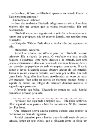 —Está bem, Wilson. — Elizabeth apareceu ao lado de Ramiel. –
Ela se encontra em casa?
O mordomo se inclinou:
—Bom dia, senhorita Elizabeth. Alegro-me em vê-la. A senhora
Walters não me contou que já estava restabelecida. Ela está
descansando.
Elizabeth endureceu o gesto ante a referência do mordomo ao
rumor que se propagou não só entre os jornais, mas também entre
os criados:
—Obrigado, Wilson. Pode dizer a minha mãe que esperarei na
sala.
—Muito bem, senhorita.
Ramiel se afastou em silêncio para que Elizabeth entrasse
primeiro. Ele a seguiu de perto. O vestíbulo era uma estadia
pequena e quadrada. Uma porta idêntica a da entrada, com uma
janela semicircular e idênticas colunas de mármore brancas, dava a
um corredor empapelado de seda estampada com rosas. O salão
aonde o levou Elizabeth estava obscuro apesar do sol exterior.
Todas as mesas estavam cobertas, com seus pés ocultas. Em cada
canto havia fotografias familiares emolduradas em ouro ou prata.
Um pequeno fogo ardia na lareira de mármore branco. Sobre o
suporte da lareira um relógio de mármore dourado marcava os
segundos que passavam.
Aferrando sua bolsa, Elizabeth se sentou no sofá. Ramiel
caminhava nervoso pela sala.
—Por favor, não diga nada a respeito de... —Ele podia sentir seu
olhar seguindo seus passos. - Não há necessidade. Só lhe causaria
dor. Por favor.
Que diferente soava aquela palavra quando uma mulher se
encontrava ao beira do orgasmo.
Ramiel caminhou para a lareira, atrás do sofá onde ela estava
sentada, longe de seus olhos, que o olhavam como se fosse um
 