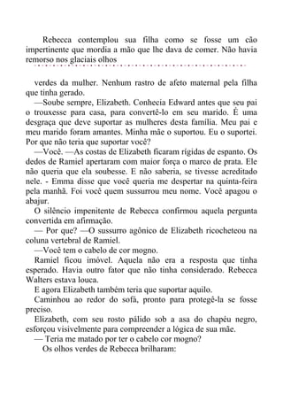 Rebecca contemplou sua filha como se fosse um cão
impertinente que mordia a mão que lhe dava de comer. Não havia
remorso nos glaciais olhos
verdes da mulher. Nenhum rastro de afeto maternal pela filha
que tinha gerado.
—Soube sempre, Elizabeth. Conhecia Edward antes que seu pai
o trouxesse para casa, para convertê-lo em seu marido. É uma
desgraça que deve suportar as mulheres desta família. Meu pai e
meu marido foram amantes. Minha mãe o suportou. Eu o suportei.
Por que não teria que suportar você?
—Você. —As costas de Elizabeth ficaram rígidas de espanto. Os
dedos de Ramiel apertaram com maior força o marco de prata. Ele
não queria que ela soubesse. E não saberia, se tivesse acreditado
nele. - Emma disse que você queria me despertar na quinta-feira
pela manhã. Foi você quem sussurrou meu nome. Você apagou o
abajur.
O silêncio impenitente de Rebecca confirmou aquela pergunta
convertida em afirmação.
— Por que? —O sussurro agônico de Elizabeth ricocheteou na
coluna vertebral de Ramiel.
—Você tem o cabelo de cor mogno.
Ramiel ficou imóvel. Aquela não era a resposta que tinha
esperado. Havia outro fator que não tinha considerado. Rebecca
Walters estava louca.
E agora Elizabeth também teria que suportar aquilo.
Caminhou ao redor do sofá, pronto para protegê-la se fosse
preciso.
Elizabeth, com seu rosto pálido sob a asa do chapéu negro,
esforçou visivelmente para compreender a lógica de sua mãe.
— Teria me matado por ter o cabelo cor mogno?
Os olhos verdes de Rebecca brilharam:
 