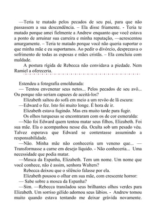 —Teria te matado pelos pecados de seu pai, para que não
passassem a sua descendência. – Ela disse friamente. - Teria te
matado porque amei fielmente a Andrew enquanto que você estava
a ponto de arruinar sua carreira e minha reputação, —acrescentou
amargamente. – Teria te matado porque você não queria suportar o
que minha mãe e eu suportamos. Ao pedir o divórcio, desprezava o
sofrimento de todas as esposas e mães cristãs. – Ela concluiu com
maldade.
A postura rígida de Rebecca não convidava a piedade. Nem
Ramiel a ofereceria.
Estendeu a fotografia emoldurada:
— Tentou envenenar seus netos... Pelos pecados de seu avô...
Ou porque não seriam capazes de aceitá-los?
Elizabeth saltou do sofá em meio a um revôo de lã escura:
—Edward o fez. Isto foi muito longe. É hora de ir.
Elizabeth estava fugindo. Mas era muito tarde para fugir.
Os olhos turquesas se encontraram com os de cor esmeralda:
—Não foi Edward quem tentou matar seus filhos, Elizabeth. Foi
sua mãe. Ela o acompanhou nesse dia. Oculta sob um pesado véu.
Talvez esperava que Edward se contentasse assumindo a
responsabilidade.
—Não. Minha mãe não conheceria um veneno que... —
Transformasse a carne em desejo líquido. - Não conheceria... Uma
necessidade que podia matar.
—Mosca da Espanha, Elizabeth. Tem um nome. Um nome que
você conhece, não é assim, senhora Walters?
Rebecca deixou que o silêncio falasse por ela.
Elizabeth pousou o olhar em sua mãe, com crescente horror:
— Sabe sobre a mosca da Espanha?
—Sim. —Rebecca transladou seus brilhantes olhos verdes para
Elizabeth. Um sorriso gélido adornou seus lábios. - Andrew tomou
muito quando estava tentando me deixar grávida novamente.
 