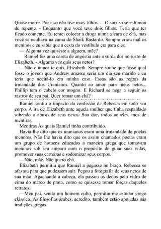 Quase morre. Por isso não tive mais filhos. —O sorriso se esfumou
de repente. - Enquanto que você teve dois filhos. Teria que ter
ficado contente. Eu tentei colocar a droga numa xícara de chá, mas
você se ocultava na cama do Sheik Bastardo. Sempre criou mal os
meninos e eu sabia que a cesta do vestíbulo era para eles.
— Alguma vez quiseste a alguem, mãe?
Ramiel fez uma careta de angústia ante a surda dor no rosto de
Elizabeth. - Alguma vez quis seus netos?
—Não e nunca te quis, Elizabeth. Sempre soube que fosse qual
fosse o jovem que Andrew amasse seria um dia seu marido e eu
teria que aceitá-lo em minha casa. Essas são as regras da
irmandade dos Uranianos. Quanto ao amor para meus netos...
Phillip tem o cabelo cor mogno. E Richard se nega a seguir os
rastros de seu pai. Quer tomar um chá?
Ramiel sentiu o impacto da confissão de Rebecca em todo seu
corpo. A ira de Elizabeth ante aquela mulher que tinha respaldado
sabendo o abuso de seus netos. Sua dor, todos aqueles anos de
mentiras.
Mentiras Às quais Ramiel tinha contribuído.
Havia-lhe dito que os uranianos eram uma irmandade de poetas
menores. Não lhe havia dito que os assim chamados poetas eram
um grupo de homens educados a maneira grega que tomavam
meninos sob seu amparo com o propósito de guiar suas vidas,
promover suas carreiras e sodomizar seus corpos.
—Não, mãe. Não quero chá.
Elizabeth permitiu que Ramiel a pegasse no braço. Rebecca se
afastou para que pudessem sair. Pegou a fotografia de seus netos de
sua mão. Agachando a cabeça, ela passou os dedos pelo vidro de
cima do marco de prata, como se quisesse tomar forças daqueles
retratos.
—Meu pai, sendo um homem culto, permitiu-me estudar grego
clássico. As filosofias árabes, acredito, também estão apoiadas nas
tradições gregas.
 