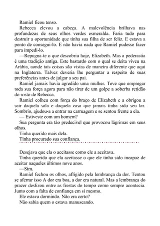 Ramiel ficou tenso.
Rebecca elevou a cabeça. A malevolência brilhava nas
profundezas de seus olhos verdes esmeralda. Faria tudo para
destruir a oportunidade que tinha sua filha de ser feliz. E estava a
ponto de consegui-lo. E não havia nada que Ramiel pudesse fazer
para impedi-lo.
—Repugna-te o que descobriu hoje, Elizabeth. Mas a pederastia
é uma tradição antiga. Este bastardo com o qual se deita viveu na
Arábia, aonde tais coisas são vistas de maneira diferente que aqui
na Inglaterra. Talvez deveria lhe perguntar a respeito de suas
preferências antes de julgar a seu pai.
Ramiel jamais havia agredido uma mulher. Teve que empregar
toda sua força agora para não tirar de um golpe a soberba retidão
do rosto de Rebecca.
Ramiel colheu com força do braço de Elizabeth e a obrigou a
sair daquela sala e daquela casa que jamais tinha sido seu lar.
Sombrio, ajudou-a a entrar na carruagem e se sentou frente a ela.
— Estiveste com um homem?
Sua pergunta era tão predecivel que provocou lágrimas em seus
olhos.
Tinha querido mais dela.
Tinha procurado sua confiança.
Desejava que ela o aceitasse como ele a aceitava.
Tinha querido que ela aceitasse o que ele tinha sido incapaz de
aceitar naqueles últimos nove anos.
—Sim.
Ramiel fechou os olhos, afligido pela lembrança da dor. Tentou
se aferrar isso A dor era boa, a dor era natural. Mas a lembrança do
prazer deslizou entre as frestas do tempo como sempre acontecia.
Junto com a falta de confiança em si mesmo.
Ele estava dormindo. Não era certo?
Não sabia quem o estava manuseando.
 
