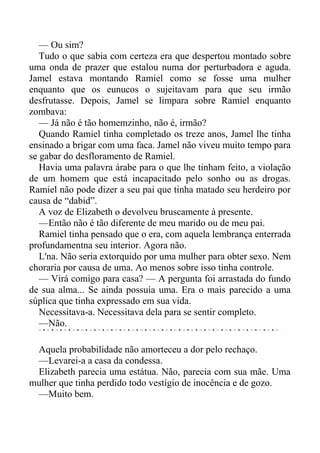 — Ou sim?
Tudo o que sabia com certeza era que despertou montado sobre
uma onda de prazer que estalou numa dor perturbadora e aguda.
Jamel estava montando Ramiel como se fosse uma mulher
enquanto que os eunucos o sujeitavam para que seu irmão
desfrutasse. Depois, Jamel se limpara sobre Ramiel enquanto
zombava:
— Já não é tão homemzinho, não é, irmão?
Quando Ramiel tinha completado os treze anos, Jamel lhe tinha
ensinado a brigar com uma faca. Jamel não viveu muito tempo para
se gabar do desfloramento de Ramiel.
Havia uma palavra árabe para o que lhe tinham feito, a violação
de um homem que está incapacitado pelo sonho ou as drogas.
Ramiel não pode dizer a seu pai que tinha matado seu herdeiro por
causa de “dabid”.
A voz de Elizabeth o devolveu bruscamente à presente.
—Então não é tão diferente de meu marido ou de meu pai.
Ramiel tinha pensado que o era, com aquela lembrança enterrada
profundamentna seu interior. Agora não.
L'na. Não seria extorquido por uma mulher para obter sexo. Nem
choraria por causa de uma. Ao menos sobre isso tinha controle.
— Virá comigo para casa? — A pergunta foi arrastada do fundo
de sua alma... Se ainda possuía uma. Era o mais parecido a uma
súplica que tinha expressado em sua vida.
Necessitava-a. Necessitava dela para se sentir completo.
—Não.
Aquela probabilidade não amorteceu a dor pelo rechaço.
—Levarei-a a casa da condessa.
Elizabeth parecia uma estátua. Não, parecia com sua mãe. Uma
mulher que tinha perdido todo vestígio de inocência e de gozo.
—Muito bem.
 