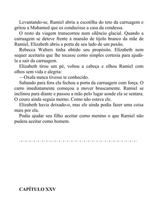 Levantando-se, Ramiel abriu a escotilha do teto da carruagem e
gritou a Muhamed que os conduzisse a casa da condessa.
O resto da viagem transcorreu num silêncio glacial. Quando a
carruagem se deteve frente à mansão de tijolo branco da mãe de
Ramiel, Elizabeth abriu a porta de seu lado de um puxão.
Rebecca Walters tinha obtido seu propósito. Elizabeth nem
sequer aceitaria que lhe tocasse como simples cortesia para ajudá-
la a sair da carruagem.
Elizabeth tirou um pé, voltou a cabeça e olhou Ramiel com
olhos sem vida e alegria:
—Oxala nunca tivesse te conhecido.
Saltando para fora ela fechou a porta da carruagem com força. O
carro imediatamente começou a mover bruscamente. Ramiel se
inclinou para diante e passou a mão pelo lugar aonde ela se sentara.
O couro ainda seguia morno. Como não estava ele.
Elizabeth havia deixado-o, mas ele ainda podia fazer uma coisa
mais por ela.
Podia ajudar seu filho aceitar como menino o que Ramiel não
pudera aceitar como homem.
CAPÍTULO XXV
 