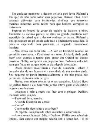 Em qualquer momento o decano voltaria para levar Richard e
Phillip e ela não podia soltar seus pequenos. Harrow. Eton. Eram
palavras diferentes para instituições similares que tomavam
meninos inocentes como reféns para que homens corruptos os
instruíram.
Segurou os braços de couro da cadeira de balanço e olhou
fixamente os escuros painéis de atrás do grande escritório com
superfície de cristal que o decano acabava de deixar. Richard e
Phillip estavam em pé um de cada lado e ligeiramente atrás dela. O
primeiro esperando com paciência, o segundo movendo-se
inquieto.
—Não temos que fazer isto. —A voz de Elizabeth ressoou na
escuridão cavernosa. - Contratarei um tutor. Richard, ainda pode
fazer seus exames a tempo para entrar em Oxford no outono
próximo. Phillip, comprarei um pequeno bote. Podemos colocá-lo
para que flutue no parque todos os dias depois de estudar.
Dedos mornos envolveram a mão de Elizabeth. Tinham o
tamanho dos de um homem e a suavidade de um menino ainda.
Seu pequeno se partiu irremediavelmente e ela não podia, não
permitiria, expô-lo a mais perigos.
Piscou, com olhou solenes os olhos castanhos. Richard ficou
de joelhos frente a ela. Seu rosto já não estava gasto e seu cabelo
negro estava lustroso.
Levantou a mão e roçou sua face com o polegar. Deslizou
molhado sobre sua pele:
—Tudo está bem, mamãe.
A voz de Elizabeth era densa:
— Como?
Como podia algo voltar a estar bem?
De repente, dois pares de olhos castanhos a observaram.
—Agora somos homens, MA. - Declarou Phillip com sabedoria
infantil. Seu cabelo cor mogno reluzia sob a tênue luz. - E os
 