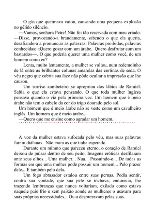 O gás que queimava vaiou, causando uma pequena explosão
no gélido silêncio.
—Vamos, senhora Petre! Não foi tão reservada com meu criado.
—Disse, provocando-a brandamente, sabendo o que ela queria,
desafiando-a a pronunciar as palavras. Palavras proibidas, palavras
conhecidas: «Quero gozar com um árabe. Quero desfrutar com um
bastardo»—. O que poderia querer uma mulher como você, de um
homem como eu?
Lenta, muito lentamente, a mulher se voltou, num redemoinho
de lã entre as brilhantes colunas amarelas das cortinas de seda. O
véu negro que cobria sua face não pôde ocultar a impressão que lhe
causou.
Um sorriso zombeteiro se apropriou dos lábios de Ramiel.
Sabia o que ela estava pensando. O que toda mulher inglesa
pensava quando o via pela primeira vez. Um homem que é meio
árabe não tem o cabelo da cor do trigo dourado pelo sol.
Um homem que é meio árabe não se veste como um cavalheiro
inglês. Um homem que é meio árabe...
—Quero que me ensine como agradar um homem.
A voz da mulher estava sufocada pelo véu, mas suas palavras
foram diáfanas. Não eram as que tinha esperado.
Durante um minuto que pareceu eterno, o coração de Ramiel
deixou de pulsar dentro de seu peito. Imagens eróticas desfilaram
ante seus olhos... Uma mulher... Nua... Possuindo-o... De todas as
formas em que uma mulher pode possuir um homem... Pelo prazer
dele... E também pelo dela.
Um fogo abrasador estalou entre suas pernas. Podia sentir,
contra sua vontade, que sua pele se inchava, endurecia, lhe
trazendo lembranças que nunca voltariam, exilado como estava
naquele país frio e sem paixão aonde as mulheres o usavam para
suas próprias necessidades... Ou o desprezavam pelas suas.
 