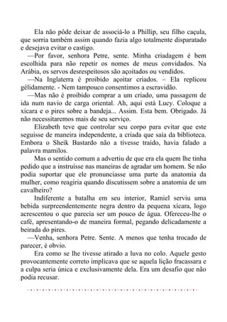 Ela não pôde deixar de associá-lo a Phillip, seu filho caçula,
que sorria também assim quando fazia algo totalmente disparatado
e desejava evitar o castigo.
—Por favor, senhora Petre, sente. Minha criadagem é bem
escolhida para não repetir os nomes de meus convidados. Na
Arábia, os servos desrespeitosos são açoitados ou vendidos.
—Na Inglaterra é proibido açoitar criados. – Ela replicou
gélidamente. - Nem tampouco consentimos a escravidão.
—Mas não é proibido comprar a um criado, uma passagem de
ida num navio de carga oriental. Ah, aqui está Lucy. Coloque a
xícara e o pires sobre a bandeja... Assim. Esta bem. Obrigado. Já
não necessitaremos mais de seu serviço.
Elizabeth teve que controlar seu corpo para evitar que este
seguisse de maneira independente, a criada que saia da biblioteca.
Embora o Sheik Bastardo não a tivesse traído, havia falado a
palavra mamilos.
Mas o sentido comum a advertiu de que era ela quem lhe tinha
pedido que a instruísse nas maneiras de agradar um homem. Se não
podia suportar que ele pronunciasse uma parte da anatomia da
mulher, como reagiria quando discutissem sobre a anatomia de um
cavalheiro?
Indiferente a batalha em seu interior, Ramiel serviu uma
bebida surpreendentemente negra dentro da pequena xícara, logo
acrescentou o que parecia ser um pouco de água. Ofereceu-lhe o
café, apresentando-o de maneira formal, pegando delicadamente a
beirada do pires.
—Venha, senhora Petre. Sente. A menos que tenha trocado de
parecer, é obvio.
Era como se lhe tivesse atirado a luva no colo. Aquele gesto
provocantemente correto implicava que se aquela lição fracassara e
a culpa seria única e exclusivamente dela. Era um desafio que não
podia recusar.
 