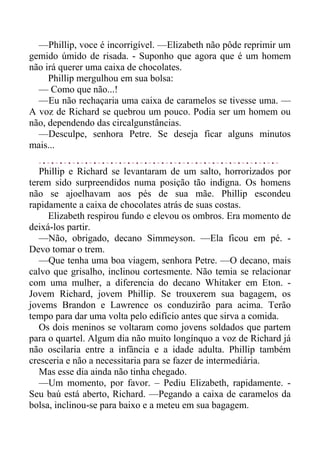 —Phillip, voce é incorrigível. —Elizabeth não pôde reprimir um
gemido úmido de risada. - Suponho que agora que é um homem
não irá querer uma caixa de chocolates.
Phillip mergulhou em sua bolsa:
— Como que não...!
—Eu não rechaçaria uma caixa de caramelos se tivesse uma. —
A voz de Richard se quebrou um pouco. Podia ser um homem ou
não, dependendo das circalgunstâncias.
—Desculpe, senhora Petre. Se deseja ficar alguns minutos
mais...
Phillip e Richard se levantaram de um salto, horrorizados por
terem sido surpreendidos numa posição tão indigna. Os homens
não se ajoelhavam aos pés de sua mãe. Phillip escondeu
rapidamente a caixa de chocolates atrás de suas costas.
Elizabeth respirou fundo e elevou os ombros. Era momento de
deixá-los partir.
—Não, obrigado, decano Simmeyson. —Ela ficou em pé. -
Devo tomar o trem.
—Que tenha uma boa viagem, senhora Petre. —O decano, mais
calvo que grisalho, inclinou cortesmente. Não temia se relacionar
com uma mulher, a diferencia do decano Whitaker em Eton. -
Jovem Richard, jovem Phillip. Se trouxerem sua bagagem, os
jovems Brandon e Lawrence os conduzirão para acima. Terão
tempo para dar uma volta pelo edifício antes que sirva a comida.
Os dois meninos se voltaram como jovens soldados que partem
para o quartel. Algum dia não muito longínquo a voz de Richard já
não oscilaria entre a infância e a idade adulta. Phillip também
cresceria e não a necessitaria para se fazer de intermediária.
Mas esse dia ainda não tinha chegado.
—Um momento, por favor. – Pediu Elizabeth, rapidamente. -
Seu baú está aberto, Richard. —Pegando a caixa de caramelos da
bolsa, inclinou-se para baixo e a meteu em sua bagagem.
 