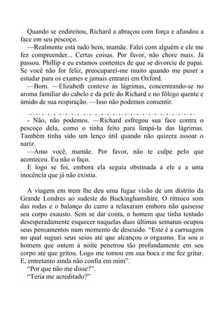 Quando se endireitou, Richard a abraçou com força e afundou a
face em seu pescoço.
—Realmente está tudo bem, mamãe. Falei com alguém e ele me
fez compreender... Certas coisas. Por favor, não chore mais. Já
passou. Phillip e eu estamos contentes de que se divorcie de papai.
Se você não for feliz, preocuparei-me muito quando me puser a
estudar para os exames e jamais entrarei em Oxford.
—Bom. —Elizabeth conteve as lágrimas, concentrando-se no
aroma familiar do cabelo e da pele do Richard e no fôlego quente e
úmido de sua respiração. —Isso não podemos consentir.
- Não, não podemos. —Richard esfregou sua face contra o
pescoço dela, como o tinha feito para limpá-la das lágrimas.
Também tinha sido um lenço útil quando não quizera assoar o
nariz.
—Amo você, mamãe. Por favor, não te culpe pelo que
aconteceu. Eu não o faço.
E logo se foi, embora ela seguia obstinada a ele e a uma
inocência que já não existia.
A viagem em trem lhe deu uma fugaz visão de um distrito da
Grande Londres ao sudeste do Buckinghamshire. O rítmico som
das rodas e o balanço do carro a relaxaram embora não quisesse
seu corpo exausto. Sem se dar conta, o homem que tinha tentado
desesperadamente esquecer naquelas duas últimas semanas ocupou
seus pensamentos num momento de descuido. “Este é a carruagem
no qual suguei seus seios até que alcançou o orgasmo. Eu sou o
homem que ontem à noite penetrou tão profundamente em seu
corpo até que gritou. Logo me tomou em sua boca e me fez gritar.
E, entretanto ainda não confia em mim”.
“Por que não me disse?”.
“Teria me acreditado?”
 