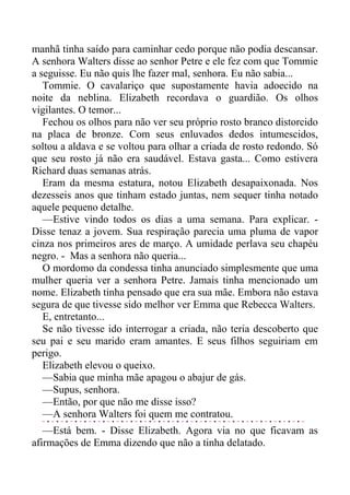 manhã tinha saído para caminhar cedo porque não podia descansar.
A senhora Walters disse ao senhor Petre e ele fez com que Tommie
a seguisse. Eu não quis lhe fazer mal, senhora. Eu não sabia...
Tommie. O cavalariço que supostamente havia adoecido na
noite da neblina. Elizabeth recordava o guardião. Os olhos
vigilantes. O temor...
Fechou os olhos para não ver seu próprio rosto branco distorcido
na placa de bronze. Com seus enluvados dedos intumescidos,
soltou a aldava e se voltou para olhar a criada de rosto redondo. Só
que seu rosto já não era saudável. Estava gasta... Como estivera
Richard duas semanas atrás.
Eram da mesma estatura, notou Elizabeth desapaixonada. Nos
dezesseis anos que tinham estado juntas, nem sequer tinha notado
aquele pequeno detalhe.
—Estive vindo todos os dias a uma semana. Para explicar. -
Disse tenaz a jovem. Sua respiração parecia uma pluma de vapor
cinza nos primeiros ares de março. A umidade perlava seu chapéu
negro. - Mas a senhora não queria...
O mordomo da condessa tinha anunciado simplesmente que uma
mulher queria ver a senhora Petre. Jamais tinha mencionado um
nome. Elizabeth tinha pensado que era sua mãe. Embora não estava
segura de que tivesse sido melhor ver Emma que Rebecca Walters.
E, entretanto...
Se não tivesse ido interrogar a criada, não teria descoberto que
seu pai e seu marido eram amantes. E seus filhos seguiriam em
perigo.
Elizabeth elevou o queixo.
—Sabia que minha mãe apagou o abajur de gás.
—Supus, senhora.
—Então, por que não me disse isso?
—A senhora Walters foi quem me contratou.
—Está bem. - Disse Elizabeth. Agora via no que ficavam as
afirmações de Emma dizendo que não a tinha delatado.
 