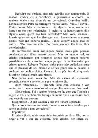 —Desculpe-me, senhora, mas não acredito que compreenda. O
senhor Beadles, eu, a cozinheira, a governanta, o chofer... A
senhora Walters nos tirou de um correcional. O senhor Will...
Levou a senhor Petre na carruagem muitas vezes... Viu... E ouviu...
Certas coisas. Mas se tivéssemos dito alguma coisa, nos teriam
jogado na rua sem referências. E inclusive se houvéssemos dito
alguma coisa, quem nos teria acreditado? Mas você, senhora...
Jamais quisemos que lhe fizessem mal. Renunciamos a nossos
postos. Não me importa muito... Tenho Johnny agora, mas os
outros... Não merecem sofrer. Por favor, senhora. Por favor, lhes
dê referências.
Os correcionais eram instituições penais locais para pessoas
condenadas por faltas menos graves. Mas no mundo real, os
criados condenados por pequenos delitos não tinham maiores
possibilidades de encontrar emprego que os sentenciados por
crimes graves. Rebecca Walters tinha planejado cuidadosamente
que os pecados de seu marido e de seu genro não se dessem a
conhecer ao público eleitor. Com razão se pôs fora de si quando
Elizabeth tinha alterado seus planos.
Não queria sentir mais dor. Mas ela estava ali, esperando
escondida, como a noite espera que termine o dia.
—Quer referências... - Elizabeth falou com cuidado e voz
neutra. — E, entretanto todos sabiam que Tommie ia me fazer mal.
—Não, senhora. Foi o senhor Petre quem fez com que Tommie a
seguisse. Foi à senhora Walters quem queria que a assustasse. Para
que você ficasse em casa.
E suportasse... O que sua mãe e sua avó tinham suportado.
Que crimes tinham cometido Emma e os outros criados para
serem enviados a uma correcional?
Importava?
Elizabeth já não sabia quem tinha incorrido em falta. Ela, por se
negar a ver o que era evidente. Seus criados, por serem ex-
 
