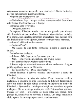 criminosos temerosos de perder seu emprego. O Sheik Bastardo,
por não ser quem ela quisera que fosse.
Ninguém era o que parecia ser.
—Muito bem. Faça com que venham ver-me amanhã. Darei-lhes
referências. Você também, se o desejar.
Emma fez uma reverência:
—Obrigado, senhora.
De repente, Elizabeth sentiu como se um grande peso tivesse
sido levantado de seus ombros. Os criados não a tinham espiado.
Pelo menos, não aqueles que tinham uma relação mais pessoal com
ela. Inclusive no caso da jovem, tinham secundado suas mentiras.
—Emma? - Disse impulsivamente.
—Senhora Petre?
—Me alegro de que tenha conhecido alguém a quem pode
cuidar.
Emma baixou a cabeça:
—Johnny... Não é quem você pensava que era.
—Não. —Era evidente que Johnny não era um lacaio.
—Foi contratado para vigiar o senhor Petre.
A bruma suja se metamorfoseou em chuva exuberante. A água
gélida aguilhoou a cara de Elizabeth.
—Por Lorde Safyre. - Disse imperturbável.
Emma levantou a cabeça, olhando ansiosamente o rosto de
Elizabeth.
—Ele destroçou a mão do senhor Petre, senhora. —Sem
pretender, a imagem da mão enfaixada de Edward descansando
sobre um ninho de pêlo púbico dourado relampejou na mente de
Elizabeth. - Quando lhe contei quem imaginava que tinha apagado
o abajur... Ele se preocupa muito por você. Foi uma boa senhora.
Merece ser feliz. —Colocando as mãos sobre seu chapéu para
protegê-lo, Emma baixou correndo a escada. Um braço masculino
abriu a porta da carruagem para que a criada entrasse.
 