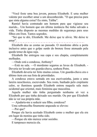 “Você foste uma boa jovem, pensou Elizabeth. E uma mulher
valente por escolher amar a um desconhecido. ”O que precisa para
que sinta alguma coisa? Eu sinto, Taliba”.
Ramiel havia contratado um homem para que vigiasse seu
marido... Um homem que em última instância lhe tinha salvado a
vida. Tinha disposto as mesmas medidas de segurança para seus
filhos em Eton. Tantos segredos.
“Sei que te dói, Elizabeth. Me deixe que te alivie. Me deixe te
amar”.
Elizabeth deu as costas ao passado. O mordomo abriu a porta
inclusive antes que o golpe surdo do bronze fosse atenuado pela
queda tenaz da água suja.
Elizabeth lhe entregou sua capa e seu chapéu, completamente
molhados.
—Onde está a condessa, Anthony?
—Está na sala. —O mordomo segurou as luvas de Elizabeth. -
Deveria ter levado um guarda-chuva, senhora Petre.
Elizabeth deveria ter feito muitas coisas. Um guarda-chuva era o
último item em sua lista de prioridades.
A condessa estava sentada em sua escrivaninha, junto a uma
lareira neoclássica, escrevendo. Seu rosto, banhado pelo crepitante
calor, se iluminou quando Elizabeth entrou naquela sala mais
ocidental que oriental, mais feminina que masculina.
Aquela mulher não tinha perguntado nenhuma só vez a
Elizabeth por que tinha deixado seu marido. Ou por que Elizabeth
não ia ver sua própria mãe.
— Ajudaria-me a seduzir seu filho, condessa?
Uma sobrancelha finamente arqueada se elevou:
—Por que?
Porque ele havia aceitado Elizabeth como a mulher que ela era
em lugar da menina que tinha sido.
—Porque ele não merece estar sozinho.
E tampouco merecia ela.
 
