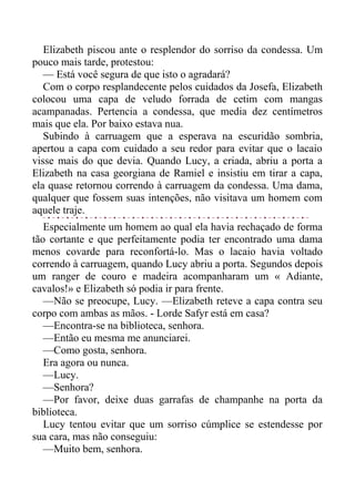 Elizabeth piscou ante o resplendor do sorriso da condessa. Um
pouco mais tarde, protestou:
— Está você segura de que isto o agradará?
Com o corpo resplandecente pelos cuidados da Josefa, Elizabeth
colocou uma capa de veludo forrada de cetim com mangas
acampanadas. Pertencia a condessa, que media dez centímetros
mais que ela. Por baixo estava nua.
Subindo à carruagem que a esperava na escuridão sombria,
apertou a capa com cuidado a seu redor para evitar que o lacaio
visse mais do que devia. Quando Lucy, a criada, abriu a porta a
Elizabeth na casa georgiana de Ramiel e insistiu em tirar a capa,
ela quase retornou correndo à carruagem da condessa. Uma dama,
qualquer que fossem suas intenções, não visitava um homem com
aquele traje.
Especialmente um homem ao qual ela havia rechaçado de forma
tão cortante e que perfeitamente podia ter encontrado uma dama
menos covarde para reconfortá-lo. Mas o lacaio havia voltado
correndo à carruagem, quando Lucy abriu a porta. Segundos depois
um ranger de couro e madeira acompanharam um « Adiante,
cavalos!» e Elizabeth só podia ir para frente.
—Não se preocupe, Lucy. —Elizabeth reteve a capa contra seu
corpo com ambas as mãos. - Lorde Safyr está em casa?
—Encontra-se na biblioteca, senhora.
—Então eu mesma me anunciarei.
—Como gosta, senhora.
Era agora ou nunca.
—Lucy.
—Senhora?
—Por favor, deixe duas garrafas de champanhe na porta da
biblioteca.
Lucy tentou evitar que um sorriso cúmplice se estendesse por
sua cara, mas não conseguiu:
—Muito bem, senhora.
 