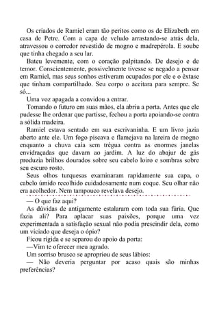 Os criados de Ramiel eram tão peritos como os de Elizabeth em
casa de Petre. Com a capa de veludo arrastando-se atrás dela,
atravessou o corredor revestido de mogno e madrepérola. E soube
que tinha chegado a seu lar.
Bateu levemente, com o coração palpitando. De desejo e de
temor. Conscientemente, possivelmente tivesse se negado a pensar
em Ramiel, mas seus sonhos estiveram ocupados por ele e o êxtase
que tinham compartilhado. Seu corpo o aceitara para sempre. Se
só...
Uma voz apagada a convidou a entrar.
Tomando o futuro em suas mãos, ela abriu a porta. Antes que ele
pudesse lhe ordenar que partisse, fechou a porta apoiando-se contra
a sólida madeira.
Ramiel estava sentado em sua escrivaninha. E um livro jazia
aberto ante ele. Um fogo piscava e flamejava na lareira de mogno
enquanto a chuva caía sem trégua contra as enormes janelas
envidraçadas que davam ao jardim. A luz do abajur de gás
produzia brilhos dourados sobre seu cabelo loiro e sombras sobre
seu escuro rosto.
Seus olhos turquesas examinaram rapidamente sua capa, o
cabelo úmido recolhido cuidadosamente num coque. Seu olhar não
era acolhedor. Nem tampouco revelava desejo.
— O que faz aqui?
As dúvidas de antigamente estalaram com toda sua fúria. Que
fazia ali? Para aplacar suas paixões, porque uma vez
experimentada a satisfação sexual não podia prescindir dela, como
um viciado que deseja o ópio?
Ficou rígida e se separou do apoio da porta:
—Vim te oferecer meu agrado.
Um sorriso brusco se apropriou de seus lábios:
— Não deveria perguntar por acaso quais são minhas
preferências?
 
