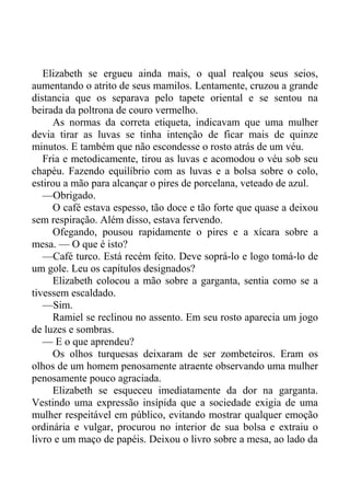 Elizabeth se ergueu ainda mais, o qual realçou seus seios,
aumentando o atrito de seus mamilos. Lentamente, cruzou a grande
distancia que os separava pelo tapete oriental e se sentou na
beirada da poltrona de couro vermelho.
As normas da correta etiqueta, indicavam que uma mulher
devia tirar as luvas se tinha intenção de ficar mais de quinze
minutos. E também que não escondesse o rosto atrás de um véu.
Fria e metodicamente, tirou as luvas e acomodou o véu sob seu
chapéu. Fazendo equilíbrio com as luvas e a bolsa sobre o colo,
estirou a mão para alcançar o pires de porcelana, veteado de azul.
—Obrigado.
O café estava espesso, tão doce e tão forte que quase a deixou
sem respiração. Além disso, estava fervendo.
Ofegando, pousou rapidamente o pires e a xícara sobre a
mesa. — O que é isto?
—Café turco. Está recém feito. Deve soprá-lo e logo tomá-lo de
um gole. Leu os capítulos designados?
Elizabeth colocou a mão sobre a garganta, sentia como se a
tivessem escaldado.
—Sim.
Ramiel se reclinou no assento. Em seu rosto aparecia um jogo
de luzes e sombras.
— E o que aprendeu?
Os olhos turquesas deixaram de ser zombeteiros. Eram os
olhos de um homem penosamente atraente observando uma mulher
penosamente pouco agraciada.
Elizabeth se esqueceu imediatamente da dor na garganta.
Vestindo uma expressão insípida que a sociedade exigia de uma
mulher respeitável em público, evitando mostrar qualquer emoção
ordinária e vulgar, procurou no interior de sua bolsa e extraiu o
livro e um maço de papéis. Deixou o livro sobre a mesa, ao lado da
 