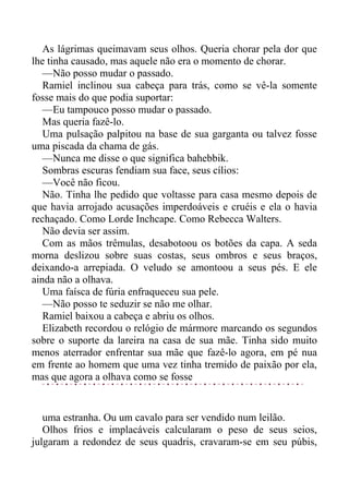 As lágrimas queimavam seus olhos. Queria chorar pela dor que
lhe tinha causado, mas aquele não era o momento de chorar.
—Não posso mudar o passado.
Ramiel inclinou sua cabeça para trás, como se vê-la somente
fosse mais do que podia suportar:
—Eu tampouco posso mudar o passado.
Mas queria fazê-lo.
Uma pulsação palpitou na base de sua garganta ou talvez fosse
uma piscada da chama de gás.
—Nunca me disse o que significa bahebbik.
Sombras escuras fendiam sua face, seus cílios:
—Você não ficou.
Não. Tinha lhe pedido que voltasse para casa mesmo depois de
que havia arrojado acusações imperdoáveis e cruéis e ela o havia
rechaçado. Como Lorde Inchcape. Como Rebecca Walters.
Não devia ser assim.
Com as mãos trêmulas, desabotoou os botões da capa. A seda
morna deslizou sobre suas costas, seus ombros e seus braços,
deixando-a arrepiada. O veludo se amontoou a seus pés. E ele
ainda não a olhava.
Uma faísca de fúria enfraqueceu sua pele.
—Não posso te seduzir se não me olhar.
Ramiel baixou a cabeça e abriu os olhos.
Elizabeth recordou o relógio de mármore marcando os segundos
sobre o suporte da lareira na casa de sua mãe. Tinha sido muito
menos aterrador enfrentar sua mãe que fazê-lo agora, em pé nua
em frente ao homem que uma vez tinha tremido de paixão por ela,
mas que agora a olhava como se fosse
uma estranha. Ou um cavalo para ser vendido num leilão.
Olhos frios e implacáveis calcularam o peso de seus seios,
julgaram a redondez de seus quadris, cravaram-se em seu púbis,
 