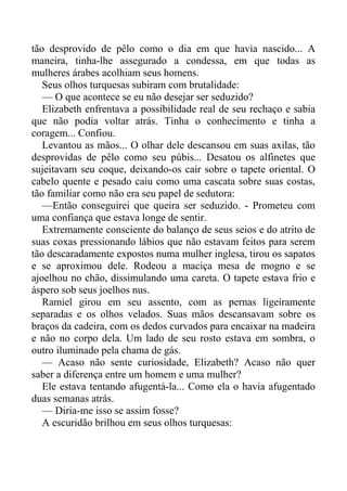 tão desprovido de pêlo como o dia em que havia nascido... A
maneira, tinha-lhe assegurado a condessa, em que todas as
mulheres árabes acolhiam seus homens.
Seus olhos turquesas subiram com brutalidade:
— O que acontece se eu não desejar ser seduzido?
Elizabeth enfrentava a possibilidade real de seu rechaço e sabia
que não podia voltar atrás. Tinha o conhecimento e tinha a
coragem... Confiou.
Levantou as mãos... O olhar dele descansou em suas axilas, tão
desprovidas de pêlo como seu púbis... Desatou os alfinetes que
sujeitavam seu coque, deixando-os cair sobre o tapete oriental. O
cabelo quente e pesado caiu como uma cascata sobre suas costas,
tão familiar como não era seu papel de sedutora:
—Então conseguirei que queira ser seduzido. - Prometeu com
uma confiança que estava longe de sentir.
Extremamente consciente do balanço de seus seios e do atrito de
suas coxas pressionando lábios que não estavam feitos para serem
tão descaradamente expostos numa mulher inglesa, tirou os sapatos
e se aproximou dele. Rodeou a maciça mesa de mogno e se
ajoelhou no chão, dissimulando uma careta. O tapete estava frio e
áspero sob seus joelhos nus.
Ramiel girou em seu assento, com as pernas ligeiramente
separadas e os olhos velados. Suas mãos descansavam sobre os
braços da cadeira, com os dedos curvados para encaixar na madeira
e não no corpo dela. Um lado de seu rosto estava em sombra, o
outro iluminado pela chama de gás.
— Acaso não sente curiosidade, Elizabeth? Acaso não quer
saber a diferença entre um homem e uma mulher?
Ele estava tentando afugentá-la... Como ela o havia afugentado
duas semanas atrás.
— Diria-me isso se assim fosse?
A escuridão brilhou em seus olhos turquesas:
 