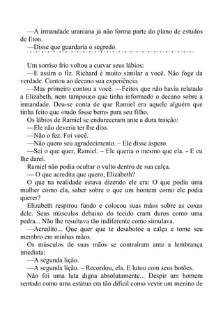 —A irmandade uraniana já não forma parte do plano de estudos
de Eton.
—Disse que guardaria o segredo.
Um sorriso frio voltou a curvar seus lábios:
—E assim o fiz. Richard é muito similar a você. Não foge da
verdade. Contou ao decano sua experiência.
—Mas primeiro contou a você. —Feitos que não havia relatado
a Elizabeth, nem tampouco que tinha informado o decano sobre a
irmandade. Deu-se conta de que Ramiel era aquele alguém que
tinha feito que «tudo fosse bem» para seu filho.
Os lábios de Ramiel se endureceram ante a dura traição:
—Ele não deveria ter lhe dito.
—Não o fez. Foi você.
—Não quero seu agradecimento. – Ele disse áspero.
—Sei o que quer, Ramiel. – Ele queria o mesmo que ela. - E eu
lhe darei.
Ramiel não podia ocultar o vulto dentro de sua calça.
— O que acredita que quero, Elizabeth?
O que na realidade estava dizendo ele era: O que podia uma
mulher como ela, saber sobre o que um homem como ele podia
querer?
Elizabeth respirou fundo e colocou suas mãos sobre as coxas
dele. Seus músculos debaixo do tecido eram duros como uma
pedra... Não lhe resultava tão indiferente como simulava.
—Acredito... Que quer que te desabotoe a calça e tome seu
membro em minhas mãos.
Os músculos de suas mãos se contraíram ante a lembrança
imediata:
—A segunda lição.
—A segunda lição. – Recordou, ela. E lutou com seus botões.
Não foi uma luta digna absolutamente... Despir um homem
sentado como uma estátua era tão difícil como vestir um menino de
 