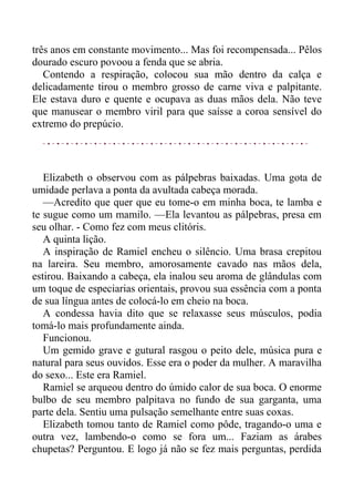 três anos em constante movimento... Mas foi recompensada... Pêlos
dourado escuro povoou a fenda que se abria.
Contendo a respiração, colocou sua mão dentro da calça e
delicadamente tirou o membro grosso de carne viva e palpitante.
Ele estava duro e quente e ocupava as duas mãos dela. Não teve
que manusear o membro viril para que saísse a coroa sensível do
extremo do prepúcio.
Elizabeth o observou com as pálpebras baixadas. Uma gota de
umidade perlava a ponta da avultada cabeça morada.
—Acredito que quer que eu tome-o em minha boca, te lamba e
te sugue como um mamilo. —Ela levantou as pálpebras, presa em
seu olhar. - Como fez com meus clitóris.
A quinta lição.
A inspiração de Ramiel encheu o silêncio. Uma brasa crepitou
na lareira. Seu membro, amorosamente cavado nas mãos dela,
estirou. Baixando a cabeça, ela inalou seu aroma de glândulas com
um toque de especiarias orientais, provou sua essência com a ponta
de sua língua antes de colocá-lo em cheio na boca.
A condessa havia dito que se relaxasse seus músculos, podia
tomá-lo mais profundamente ainda.
Funcionou.
Um gemido grave e gutural rasgou o peito dele, música pura e
natural para seus ouvidos. Esse era o poder da mulher. A maravilha
do sexo... Este era Ramiel.
Ramiel se arqueou dentro do úmido calor de sua boca. O enorme
bulbo de seu membro palpitava no fundo de sua garganta, uma
parte dela. Sentiu uma pulsação semelhante entre suas coxas.
Elizabeth tomou tanto de Ramiel como pôde, tragando-o uma e
outra vez, lambendo-o como se fora um... Faziam as árabes
chupetas? Perguntou. E logo já não se fez mais perguntas, perdida
 