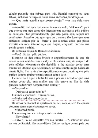cabelo puxando sua cabeça para trás. Ramiel contemplou seus
lábios, inchados de sugá-lo. Seus seios, inchados por desejá-lo.
— Que mais acredita que posso desejar? —A voz dele soou
escura.
—Acredito que quer que me sente em seu colo, “dok o arz”, para
que o tome em meu corpo tão intensamente que nosso pêlo púbico
se entrelace. Tão profundamente que não possa sair, sequer um
centímetro. Acredito que quer que eu o segure tão forte que seus
testículos sofram por se liberar e que a única coisa que possa
investir em meu interior seja sua língua, enquanto encosta sua
pélvis contra a minha.
Os orifícios nasais de Ramiel se abriram:
—Você não tem pêlo púbico.
Elizabeth se deu conta brusca e angustiosamente de que ele
estava ainda vestido com a calça e ela estava nua, de roupa e de
pêlo púbico. Mostrara-se tão decidida a lhe agradar como uma
mulher do Oriente, que se esqueceu de uma simples regra básica da
quarta lição. Ele havia dito especificamente que queria que o pêlo
púbico de uma mulher se misturasse com o dele.
Ficou tensa. O que a tinha levado a pensar e acreditar que uma
mulher como ela, uma mulher que não estava na flor da vida
pudesse seduzir um homem como Ramiel?
—Me perdoe.
— Desejas se casar comigo?
Ela tinha esquecido... Tantas coisas.
—Muhamed não concordaria.
Os dedos de Ramiel se apertaram em seu cabelo, sem lhe causar
dor, mas sem serem exatamente suaves.
—Muhamed partiu.
Ela nunca quisera se interpor entre os dois.
— Ele voltará?
—Talvez. Foi a Cornualles ver sua família. —A solidão ressoou
na voz de Ramiel. Havia perdido o último vestígio de um país que
 