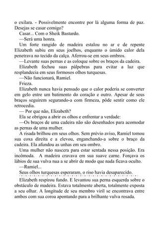 o exilara. - Possivelmente encontre por lá alguma forma de paz.
Desejas se casar comigo?
Casar... Com o Sheik Bastardo.
—Será uma honra.
Um forte rangido de madeira estalou no ar e de repente
Elizabeth subiu em seus joelhos, enquanto o úmido calor dela
penetrava no tecido da calça. Aferrou-se em seus ombros.
—Levante suas pernas e as coloque sobre os braços da cadeira.
Elizabeth fechou suas pálpebras para evitar a luz que
resplandecia em seus formosos olhos turquesas.
—Não funcionará, Ramiel.
Frieza.
Elizabeth nunca havia pensado que o calor poderia se converter
em gelo entre um batimento do coração e outro. Apesar de seus
braços seguirem segurando-a com firmeza, pôde sentir como ele
retrocedia.
— Por que não, Elizabeth?
Ela se obrigou a abrir os olhos e enfrentar a verdade:
—Os braços de uma cadeira não são desenhados para acomodar
as pernas de uma mulher.
A risada brilhou em seus olhos. Sem prévio aviso, Ramiel tomou
sua coxa direita e a elevou, enganchando-a sobre o braço da
cadeira. Ela afundou as unhas em seu ombro.
Uma mulher não nascera para estar sentada nessa posição. Era
incômoda. A madeira cravava em sua suave carne. Forçava os
lábios de sua vulva nua a se abrir de modo que nada ficava oculto.
—Ramiel...
Seus olhos turquesas esperaram, o riso havia desaparecido.
Elizabeth respirou fundo. E levantou sua perna esquerda sobre o
obstáculo de madeira. Estava totalmente aberta, totalmente exposta
a seu olhar. A longitude de seu membro viril se encontrava entre
ambos com sua coroa apontando para a brilhante vulva rosada.
 