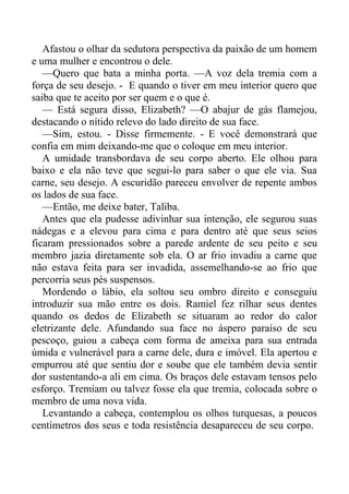 Afastou o olhar da sedutora perspectiva da paixão de um homem
e uma mulher e encontrou o dele.
—Quero que bata a minha porta. —A voz dela tremia com a
força de seu desejo. - E quando o tiver em meu interior quero que
saiba que te aceito por ser quem e o que é.
— Está segura disso, Elizabeth? —O abajur de gás flamejou,
destacando o nítido relevo do lado direito de sua face.
—Sim, estou. - Disse firmemente. - E você demonstrará que
confia em mim deixando-me que o coloque em meu interior.
A umidade transbordava de seu corpo aberto. Ele olhou para
baixo e ela não teve que segui-lo para saber o que ele via. Sua
carne, seu desejo. A escuridão pareceu envolver de repente ambos
os lados de sua face.
—Então, me deixe bater, Taliba.
Antes que ela pudesse adivinhar sua intenção, ele segurou suas
nádegas e a elevou para cima e para dentro até que seus seios
ficaram pressionados sobre a parede ardente de seu peito e seu
membro jazia diretamente sob ela. O ar frio invadiu a carne que
não estava feita para ser invadida, assemelhando-se ao frio que
percorria seus pés suspensos.
Mordendo o lábio, ela soltou seu ombro direito e conseguiu
introduzir sua mão entre os dois. Ramiel fez rilhar seus dentes
quando os dedos de Elizabeth se situaram ao redor do calor
eletrizante dele. Afundando sua face no áspero paraíso de seu
pescoço, guiou a cabeça com forma de ameixa para sua entrada
úmida e vulnerável para a carne dele, dura e imóvel. Ela apertou e
empurrou até que sentiu dor e soube que ele também devia sentir
dor sustentando-a ali em cima. Os braços dele estavam tensos pelo
esforço. Tremiam ou talvez fosse ela que tremia, colocada sobre o
membro de uma nova vida.
Levantando a cabeça, contemplou os olhos turquesas, a poucos
centímetros dos seus e toda resistência desapareceu de seu corpo.
 