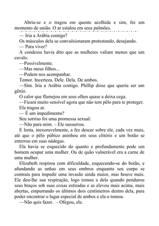 Abriu-se e o tragou em quente acolhida e sim, foi um
momento de união. O ar estalou em seus pulmões.
— Iria a Arábia comigo?
Os músculos dela se convulsionaram protestando, desejando.
— Para viver?
A condessa havia dito que as mulheres valiam menos que um
cavalo.
—Possivelmente.
—Mas meus filhos...
—Podem nos acompanhar.
Temor. Incerteza. Dele. Dela. De ambos.
—Sim. Iria a Arábia contigo. Phillip disse que queria ser um
gênio.
O calor que flamejou em seus olhos quase a deixa cega.
—Ficará muito sensível agora que não tem pêlo para te proteger.
Ela tragou ar.
— É um impedimento?
Seu sorriso foi uma promessa sexual:
—Não para mim. – Ele sussurrou.
E lenta, inexoravelmente, a fez descer sobre ele, cada vez mais,
até que o pêlo púbico aninhou em seus clitóris e um botão se
enterrou em suas nádegas.
Ela havia se esquecido do quanto e profundamente pode um
homem ocupar uma mulher. Ou de quão vulnerável era a carne de
uma mulher.
Elizabeth respirou com dificuldade, esquecendo-se do botão, e
afundando as unhas em seus ombros enquanto seu corpo se
contraía para impedir uma invasão ainda maior, mas houve mais.
Ele deu-lhe sua respiração, logo tomou a dela quando pendurou
seus braços sob suas coxas estiradas e as elevou mais acima, mais
abertas, empurrando os últimos dois centímetros dentro dela, para
poder encontrar o lugar especial de ambos e ela o tomou.
—Não quis fazer. – Ofegou, ele.
 