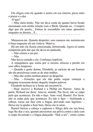 Ela ofegou com ele quando o sentiu em seu interior, presa entre
o prazer e a dor.
-O que?
—Meu meio-irmão. Não me dava conta do quanto havia ficado
enciumado com minha relação com o Sheik. Quando eu... Comprei
algo que ele queria... Entrou às escondidas em meus aposentos
enquanto eu dormia... E...
Manuseou-me. Quando despertei, seus eunucos me sustentavam
à força enquanto ele me violava. Matei-o.
Há um mês ela ficaria emocionada, horrorizada. Agora só sentia
compaixão pela dor que ele devia ter padecido.
—Não contou a seu pai.
—Não.
Mas havia contado a ela. Confiança implícita.
A repugnância que sentia por si mesmo ofuscou a paixão em
seus olhos turquesas:
—Quando a gente dorme, Elizabeth, as carícias de um homem
são tão prazeirosas como as de uma mulher.
—Mas não sentiu nenhum prazer ao despertar.
—Não. —Emoções que ela não podia sequer começar a
imaginar ressoaram dentro daquela simples palavra.
Elizabeth inclinou-se à frente até encontrá-lo.
—Hoje inscrevi a Richard e a Phillip em Harrow. Antes de
partir, Richard me disse: Amo-te, mamãe. Por favor, não se culpe
pelo que aconteceu. Eu não o faço. Amo você, Ramiel. Por favor,
não se culpe pelo que aconteceu. Eu não o faço. —Inclinando a
cabeça, roçou sua face com a língua, provando suas lágrimas. –
Deixe-me te ajudar a ficar bem. Deixe-me te amar.
Ramiel baixou a cabeça e capturou o fôlego dela em sua boca,
logo lhe deu o seu, quando pressionou sua pélvis contra a dela com
o corpo investindo e a língua dançando. “Dok o arz”, ventre contra
 