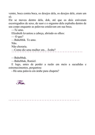 ventre, boca contra boca, os desejos dela, os desejos dele, eram um
só.
Ele se moveu dentro dela, dok, até que os dois estiveram
escorregadios de sexo, de suor e o orgasmo dela explodiu dentro de
seu corpo enquanto as palavras estalavam em sua boca.
—Te amo.
Elizabeth levantou a cabeça, abrindo os olhos:
— O que?
—Bahebbik. Te amo.
Não.
Não choraria.
—Como diz uma mulher em... Árabe?
—Bahebbak.
—Bahebbak, Ramiel.
E logo, antes de perder a razão em meio a sacudidas e
estremecimentos, perguntou:
- Há uma palavra em árabe para chupeta?
Fim.Fim.
 
