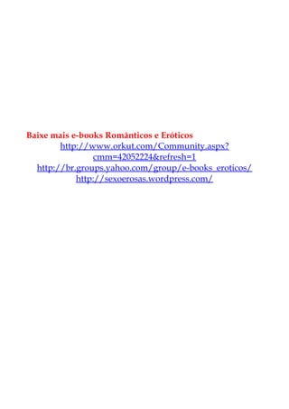 Baixe mais e-books Românticos e Eróticos
http://www.orkut.com/Community.aspx?
cmm=42052224&refresh=1
http://br.groups.yahoo.com/group/e-books_eroticos/
http://sexoerosas.wordpress.com/
 