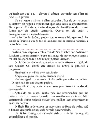 quietude até que ele. —elevou a cabeça, cravando seu olhar na
dele, — a penetre.
Ela se negou a afastar o olhar daqueles olhos de cor turquesa.
E também se negou a reconhecer que seus seios se endureceram.
De repente, Elizabeth sentiu desejos de humilhá-lo da mesma
forma que ele queria denegri-la. Queria ser ela quem o
envergonhasse e o escandalizasse.
—Então, Lorde Safyre, parece que o comentário que você fez
ontem referente a que todos os homens são da mesma natureza é
certo. Mas estou
confusa com respeito à referência do Sheik sobre que “o homem
funciona da mesma maneira que uma maça de morteiro, enquanto a
mulher colabora com ele com movimentos lascivos...”
O chiado do abajur de gás sobre a mesa afogou o rugido de
seu coração. Os lenhos que ardiam na lareira se partiram e
rangeram.
Finalmente, ele disse com suavidade:
— O que é o que a confunde, senhora Petre?
Havia chegado o momento. Já não podia pretender ser pudica.
O sexo não era um assunto pudico.
Elizabeth se perguntou se ele conseguia ouvir as batidas de
seu coração.
—Antes de me casar, minha mãe me recomendou que me
deitasse sem me mover quando meu marido me visitasse. Não
compreendo como pode se mover uma mulher, sem entorpecer as
ações do homem.
O Sheik Bastardo estava sentado como se fosse de pedra. Até
a fumaça que subia de seu café parecia haver gelado.
Ela tinha conseguido escandalizá-lo. Ela tinha conseguido
escandalizar a si mesma.
 