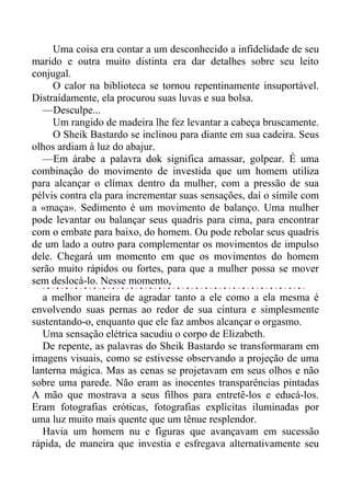 Uma coisa era contar a um desconhecido a infidelidade de seu
marido e outra muito distinta era dar detalhes sobre seu leito
conjugal.
O calor na biblioteca se tornou repentinamente insuportável.
Distraídamente, ela procurou suas luvas e sua bolsa.
—Desculpe...
Um rangido de madeira lhe fez levantar a cabeça bruscamente.
O Sheik Bastardo se inclinou para diante em sua cadeira. Seus
olhos ardiam à luz do abajur.
—Em árabe a palavra dok significa amassar, golpear. É uma
combinação do movimento de investida que um homem utiliza
para alcançar o clímax dentro da mulher, com a pressão de sua
pélvis contra ela para incrementar suas sensações, daí o símile com
a «maça». Sedimento é um movimento de balanço. Uma mulher
pode levantar ou balançar seus quadris para cima, para encontrar
com o embate para baixo, do homem. Ou pode rebolar seus quadris
de um lado a outro para complementar os movimentos de impulso
dele. Chegará um momento em que os movimentos do homem
serão muito rápidos ou fortes, para que a mulher possa se mover
sem deslocá-lo. Nesse momento,
a melhor maneira de agradar tanto a ele como a ela mesma é
envolvendo suas pernas ao redor de sua cintura e simplesmente
sustentando-o, enquanto que ele faz ambos alcançar o orgasmo.
Uma sensação elétrica sacudiu o corpo de Elizabeth.
De repente, as palavras do Sheik Bastardo se transformaram em
imagens visuais, como se estivesse observando a projeção de uma
lanterna mágica. Mas as cenas se projetavam em seus olhos e não
sobre uma parede. Não eram as inocentes transparências pintadas
A mão que mostrava a seus filhos para entretê-los e educá-los.
Eram fotografias eróticas, fotografias explícitas iluminadas por
uma luz muito mais quente que um tênue resplendor.
Havia um homem nu e figuras que avançavam em sucessão
rápida, de maneira que investia e esfregava alternativamente seu
 