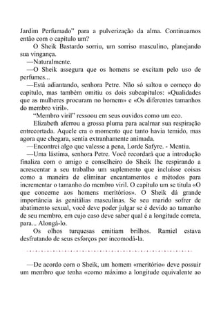 Jardim Perfumado” para a pulverização da alma. Continuamos
então com o capítulo um?
O Sheik Bastardo sorriu, um sorriso masculino, planejando
sua vingança.
—Naturalmente.
—O Sheik assegura que os homens se excitam pelo uso de
perfumes...
—Está adiantando, senhora Petre. Não só saltou o começo do
capítulo, mas também omitiu os dois subcapítulos: «Qualidades
que as mulheres procuram no homem» e «Os diferentes tamanhos
do membro viril».
“Membro viril” ressoou em seus ouvidos como um eco.
Elizabeth aferrou a grossa pluma para acalmar sua respiração
entrecortada. Aquele era o momento que tanto havia temido, mas
agora que chegara, sentia extranhamente animada.
—Encontrei algo que valesse a pena, Lorde Safyre. - Mentiu.
—Uma lástima, senhora Petre. Você recordará que a introdução
finaliza com o amigo e conselheiro do Sheik lhe respirando a
acrescentar a seu trabalho um suplemento que incluísse coisas
como a maneira de eliminar encantamentos e métodos para
incrementar o tamanho do membro viril. O capítulo um se titula «O
que concerne aos homens meritórios». O Sheik dá grande
importância às genitálias masculinas. Se seu marido sofrer de
abatimento sexual, você deve poder julgar se é devido ao tamanho
de seu membro, em cujo caso deve saber qual é a longitude correta,
para... Alongá-lo.
Os olhos turquesas emitiam brilhos. Ramiel estava
desfrutando de seus esforços por incomodá-la.
—De acordo com o Sheik, um homem «meritório» deve possuir
um membro que tenha «como máximo a longitude equivalente ao
 