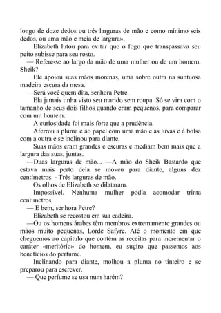 longo de doze dedos ou três larguras de mão e como mínimo seis
dedos, ou uma mão e meia de largura».
Elizabeth lutou para evitar que o fogo que transpassava seu
peito subisse para seu rosto.
— Refere-se ao largo da mão de uma mulher ou de um homem,
Sheik?
Ele apoiou suas mãos morenas, uma sobre outra na suntuosa
madeira escura da mesa.
—Será você quem dita, senhora Petre.
Ela jamais tinha visto seu marido sem roupa. Só se vira com o
tamanho de seus dois filhos quando eram pequenos, para comparar
com um homem.
A curiosidade foi mais forte que a prudência.
Aferrou a pluma e ao papel com uma mão e as luvas e à bolsa
com a outra e se inclinou para diante.
Suas mãos eram grandes e escuras e mediam bem mais que a
largura das suas, juntas.
—Duas larguras de mão... —A mão do Sheik Bastardo que
estava mais perto dela se moveu para diante, alguns dez
centímetros. - Três larguras de mão.
Os olhos de Elizabeth se dilataram.
Impossível. Nenhuma mulher podia acomodar trinta
centímetros.
— E bem, senhora Petre?
Elizabeth se recostou em sua cadeira.
—Ou os homens árabes têm membros extremamente grandes ou
mãos muito pequenas, Lorde Safyre. Até o momento em que
cheguemos ao capítulo que contém as receitas para incrementar o
caráter «meritório» do homem, eu sugiro que passemos aos
benefícios do perfume.
Inclinando para diante, molhou a pluma no tinteiro e se
preparou para escrever.
— Que perfume se usa num harém?
 