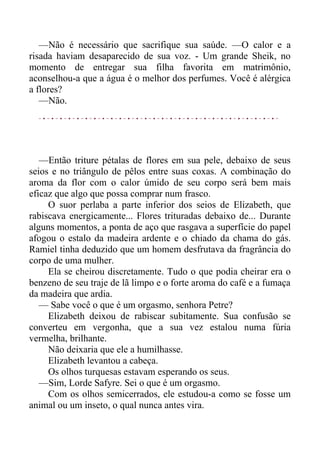 —Não é necessário que sacrifique sua saúde. —O calor e a
risada haviam desaparecido de sua voz. - Um grande Sheik, no
momento de entregar sua filha favorita em matrimônio,
aconselhou-a que a água é o melhor dos perfumes. Você é alérgica
a flores?
—Não.
—Então triture pétalas de flores em sua pele, debaixo de seus
seios e no triângulo de pêlos entre suas coxas. A combinação do
aroma da flor com o calor úmido de seu corpo será bem mais
eficaz que algo que possa comprar num frasco.
O suor perlaba a parte inferior dos seios de Elizabeth, que
rabiscava energicamente... Flores trituradas debaixo de... Durante
alguns momentos, a ponta de aço que rasgava a superfície do papel
afogou o estalo da madeira ardente e o chiado da chama do gás.
Ramiel tinha deduzido que um homem desfrutava da fragrância do
corpo de uma mulher.
Ela se cheirou discretamente. Tudo o que podia cheirar era o
benzeno de seu traje de lã limpo e o forte aroma do café e a fumaça
da madeira que ardia.
— Sabe você o que é um orgasmo, senhora Petre?
Elizabeth deixou de rabiscar subitamente. Sua confusão se
converteu em vergonha, que a sua vez estalou numa fúria
vermelha, brilhante.
Não deixaria que ele a humilhasse.
Elizabeth levantou a cabeça.
Os olhos turquesas estavam esperando os seus.
—Sim, Lorde Safyre. Sei o que é um orgasmo.
Com os olhos semicerrados, ele estudou-a como se fosse um
animal ou um inseto, o qual nunca antes vira.
 