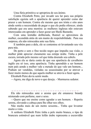 Uma fúria primitiva se apropriou de seu ânimo.
Contra Elizabeth Petre, por invadir seu lar para sua própria
satisfação egoísta sob a aparência de querer aprender como dar
prazer a um homem. Contra ele mesmo que aos trinta e oito anos
ainda sentia a necessidade de pegar o que ela podia oferecer, ainda
sabendo que era uma mentira: as mulheres inglesas não estavam
interessadas em aprender a fazer gozar um Sheik Bastardo.
Com uma lentidão deliberada, Ramiel se aproximou da
mulher, escondida atrás de um manto de respeitabilidade. Para sua
surpresa, ela não retrocedeu ante sua fúria.
E também para a dela, ele se contentou só levantando seu véu
para trás.
De perto e sem o fino tecido negro que impedia sua visão, a
mulher pôde apreciar claramente sua estirpe árabe. Tinha a pele
escura, torrada pelo mesmo sol que tinha dourado seu cabelo.
Agora ela se daria conta de que sua aparência de cavalheiro
inglês era só isso, uma aparência. Tinha aprendido a ser homem
num país aonde a mulher vale a metade do que vale um homem...
Podiam ser vendidas, violadas ou assassinadas por se atrever a
fazer muito menos do que aquela mulher se atrevia a fazer agora.
Elizabeth Petre devia sentir medo.
—Agora, me diga de novo o que deseja. - Murmurou sedutor.
Ela não retrocedeu ante o aroma que ele emanava: brandy
misturado com perfume, suor e sexo.
—Quero que me ensine como agradar a um homem. - Repetiu
serena, elevando a cabeça para lhe olhar nos olhos.
Não media mais de um metro sessenta... Tinha que levantar
muito a vista.
A senhora Elizabeth Petre tinha a pele muito branca, o tipo de
brancura estimável que num leilão árabe representa a escravidão
 