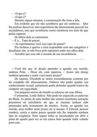 — O que é?
— O que é?
Durante alguns minutos, a consternação lhe tirou a fala.
Era evidente que ele não acreditava que ela soubesse. Que
lhe pedisse descrever uma experiência tão intensamente pessoal era
escandaloso, mas que acreditasse numa mentirosa era mais do que
podia suportar.
Os lábios dela se contraíram.
—É o... Topo do prazer.
— Já experimentou você esse topo do prazer?
Ela inclinou o queixo e teria respondido com um categórico e
desafiante sim, se não fosse pelo repentino ardor nos olhos dele.
—Acredito que esse não é assunto de sua incumbência.
—Você diz que só deseja aprender a agradar seu marido,
senhora Petre. - Disse ele, com aspereza. - Acaso não deseja
também aprender a sentir você maior prazer?
De repente, Elizabeth se sentiu tremendamente contente por
ter estudado tão afanosamente. Embora não podia igualar seu
conhecimento sexual, certamente podia defender quando tratava de
competir em sagacidade.
Um pequeno sorriso de triunfo se esboçou em seus lábios.
—Certamente, Lorde Safyre. Não pode ter esquecido as palavras
do Sheik. As partes de uma mulher não sentem «nenhuma sensação
prazeirosa ou satisfatória até que as mesmas tenham sido
penetradas pelo instrumento do macho». Assim, ao agradar seu
marido, uma mulher sente prazer em si mesmo. E Edward, pensou
sombria, sentia o maior prazer quando não lhe impunha nenhum
tipo de exigência. Nem sequer tinha se incomodado em abrir a
porta do quarto para ver se ela estava bem quando tinha voltado
para casa.
 