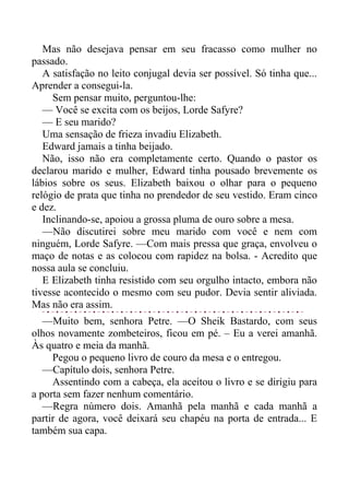Mas não desejava pensar em seu fracasso como mulher no
passado.
A satisfação no leito conjugal devia ser possível. Só tinha que...
Aprender a consegui-la.
Sem pensar muito, perguntou-lhe:
— Você se excita com os beijos, Lorde Safyre?
— E seu marido?
Uma sensação de frieza invadiu Elizabeth.
Edward jamais a tinha beijado.
Não, isso não era completamente certo. Quando o pastor os
declarou marido e mulher, Edward tinha pousado brevemente os
lábios sobre os seus. Elizabeth baixou o olhar para o pequeno
relógio de prata que tinha no prendedor de seu vestido. Eram cinco
e dez.
Inclinando-se, apoiou a grossa pluma de ouro sobre a mesa.
—Não discutirei sobre meu marido com você e nem com
ninguém, Lorde Safyre. —Com mais pressa que graça, envolveu o
maço de notas e as colocou com rapidez na bolsa. - Acredito que
nossa aula se concluiu.
E Elizabeth tinha resistido com seu orgulho intacto, embora não
tivesse acontecido o mesmo com seu pudor. Devia sentir aliviada.
Mas não era assim.
—Muito bem, senhora Petre. —O Sheik Bastardo, com seus
olhos novamente zombeteiros, ficou em pé. – Eu a verei amanhã.
Às quatro e meia da manhã.
Pegou o pequeno livro de couro da mesa e o entregou.
—Capítulo dois, senhora Petre.
Assentindo com a cabeça, ela aceitou o livro e se dirigiu para
a porta sem fazer nenhum comentário.
—Regra número dois. Amanhã pela manhã e cada manhã a
partir de agora, você deixará seu chapéu na porta de entrada... E
também sua capa.
 