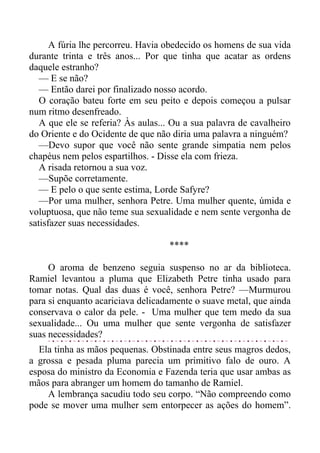 A fúria lhe percorreu. Havia obedecido os homens de sua vida
durante trinta e três anos... Por que tinha que acatar as ordens
daquele estranho?
— E se não?
— Então darei por finalizado nosso acordo.
O coração bateu forte em seu peito e depois começou a pulsar
num ritmo desenfreado.
A que ele se referia? Às aulas... Ou a sua palavra de cavalheiro
do Oriente e do Ocidente de que não diria uma palavra a ninguém?
—Devo supor que você não sente grande simpatia nem pelos
chapéus nem pelos espartilhos. - Disse ela com frieza.
A risada retornou a sua voz.
—Supõe corretamente.
— E pelo o que sente estima, Lorde Safyre?
—Por uma mulher, senhora Petre. Uma mulher quente, úmida e
voluptuosa, que não teme sua sexualidade e nem sente vergonha de
satisfazer suas necessidades.
****
O aroma de benzeno seguia suspenso no ar da biblioteca.
Ramiel levantou a pluma que Elizabeth Petre tinha usado para
tomar notas. Qual das duas é você, senhora Petre? —Murmurou
para si enquanto acariciava delicadamente o suave metal, que ainda
conservava o calor da pele. - Uma mulher que tem medo da sua
sexualidade... Ou uma mulher que sente vergonha de satisfazer
suas necessidades?
Ela tinha as mãos pequenas. Obstinada entre seus magros dedos,
a grossa e pesada pluma parecia um primitivo falo de ouro. A
esposa do ministro da Economia e Fazenda teria que usar ambas as
mãos para abranger um homem do tamanho de Ramiel.
A lembrança sacudiu todo seu corpo. “Não compreendo como
pode se mover uma mulher sem entorpecer as ações do homem”.
 