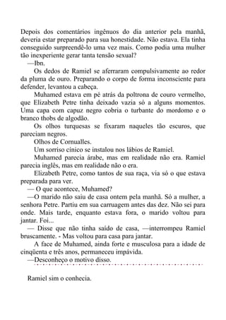 Depois dos comentários ingênuos do dia anterior pela manhã,
deveria estar preparado para sua honestidade. Não estava. Ela tinha
conseguido surpreendê-lo uma vez mais. Como podia uma mulher
tão inexperiente gerar tanta tensão sexual?
—Ibn.
Os dedos de Ramiel se aferraram compulsivamente ao redor
da pluma de ouro. Preparando o corpo de forma inconsciente para
defender, levantou a cabeça.
Muhamed estava em pé atrás da poltrona de couro vermelho,
que Elizabeth Petre tinha deixado vazia só a alguns momentos.
Uma capa com capuz negro cobria o turbante do mordomo e o
branco thobs de algodão.
Os olhos turquesas se fixaram naqueles tão escuros, que
pareciam negros.
Olhos de Cornualles.
Um sorriso cínico se instalou nos lábios de Ramiel.
Muhamed parecia árabe, mas em realidade não era. Ramiel
parecia inglês, mas em realidade não o era.
Elizabeth Petre, como tantos de sua raça, via só o que estava
preparada para ver.
— O que acontece, Muhamed?
—O marido não saiu de casa ontem pela manhã. Só a mulher, a
senhora Petre. Partiu em sua carruagem antes das dez. Não sei para
onde. Mais tarde, enquanto estava fora, o marido voltou para
jantar. Foi...
— Disse que não tinha saído de casa, —interrompeu Ramiel
bruscamente. - Mas voltou para casa para jantar.
A face de Muhamed, ainda forte e musculosa para a idade de
cinqüenta e três anos, permaneceu impávida.
—Desconheço o motivo disso.
Ramiel sim o conhecia.
 