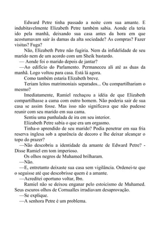 Edward Petre tinha passado a noite com sua amante. E
indubitavelmente Elizabeth Petre também sabia. Aonde ela teria
ido pela manhã, deixando sua casa antes da hora em que
acostumavam sair às damas da alta sociedade? As compras? Fazer
visitas? Fuga?
Não, Elizabeth Petre não fugiria. Nem da infidelidade de seu
marido nem de um acordo com um Sheik bastardo.
— Aonde foi o marido depois de jantar?
—Ao edifício do Parlamento. Permaneceu ali até as duas da
manhã. Logo voltou para casa. Está lá agora.
Como também estaria Elizabeth breve.
Teriam leitos matrimoniais separados... Ou compartilhariam o
mesmo?
Imediatamente, Ramiel rechaçou a idéia de que Elizabeth
compartilhasse a cama com outro homem. Não poderia sair de sua
casa se assim fosse. Mas isso não significava que não pudesse
reunir com seu marido em sua cama.
Sentiu uma punhalada de ira em seu interior.
Elizabeth Petre sabia o que era um orgasmo.
Tinha-o aprendido de seu marido? Podia penetrar em sua fria
reserva inglesa sob a aparência de decoro e lhe deixar alcançar o
topo do prazer?
—Não descobriu a identidade da amante de Edward Petre? -
Disse Ramiel em tom imperioso.
Os olhos negros de Muhamed brilharam.
—Não.
—E, entretanto deixaste sua casa sem vigilância. Ordenei-te que
o seguisse até que descobrisse quem é a amante.
—Acreditei oportuno voltar, Ibn.
Ramiel não se deixou enganar pelo estoicismo de Muhamed.
Seus escuros olhos de Cornualles irradiavam desaprovação.
—Se explique.
—A senhora Petre é um problema.
 