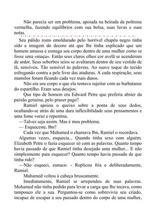 Não parecia ser um problema, apoiada na beirada da poltrona
vermelha, fazendo equilíbrios com sua bolsa, suas luvas e suas
notas.
Seu pálido rosto emoldurado pelo horrível chapéu negro tinha
sido a imagem do decoro até que lhe tinha explicado que um
homem amassa e esmaga seu corpo dentro de uma mulher como se
fosse uma «maça». Então seus claros olhos cor avelã se acenderam
de ardor. Seus soberbos seios se avultaram dentro de seu vestido de
lã, sensíveis. Tão sensível às palavras. Ao suave toque do tecido
esfregando contra a pele livre das ataduras. A cada respiração, seus
mamilos foram ficando cada vez mais duros.
Não era seu corpo o que ela tentava sujeitar com as barbatanas
do espartilho. Eram seus desejos.
Que tipo de homem era Edward Petre que preferia abster da
paixão genuína, pelo prazer pago?
Ramiel apoiou o queixo sobre a ponta de seus dedos,
ocultando-se atrás de uma dura inflexibilidade seus pensamentos e
uma fome voraz e repentina.
—Talvez seja assim. Mas é meu problema.
— Esqueceste, Ibn?
Cada vez que Muhamed o chamava Ibn, Ramiel o recordava.
Algumas vezes, esquecia... Quando tinha sexo com alguém.
Elizabeth Petre o fazia esquecer só com as palavras. Quanto tempo
havia passado de que Ramiel tinha desejado uma mulher... E não
simplesmente para esquecer? Quanto tempo havia passado de que
tinha rido?
—Não esqueci, eunuco. - Replicou fria e deliberadamente,
Ramiel.
Muhamed voltou à cabeça bruscamente.
Imediatamente, Ramiel se arrependeu de suas palavras.
Muhamed não tinha pedido para levar a carga que lhe tocava, como
tampouco ele a sua. Perguntou-se como sobrevivia seu criado,
incapaz de escapar a seu passado dentro do corpo de uma mulher,
 