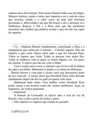 embora fosse brevemente. Pelo menos Ramiel tinha esse privilégio.
Minutos inteiros, aonde o único que importava era o som da carne
que investia, úmida e o calor suave de uma pele feminina
possuindo-o, absorvendo-o até que lhe tirasse a dor e deixasse só a
lembrança. Rogava a Alá e a Deus para que lhe permitisse
encontrar uma mulher que pudesse aceitar o que ele não era capaz
de suportar.
—Vá. - Ordenou Ramiel brandamente, controlando a fúria e a
repugnância que sentia por si mesmo. – Contrate alguém. Não me
importa o que custe. Quero saber tudo o que faz Edward Petre.
Todos os lugares que visita. Todas as pessoas com quem fala.
Todas as mulheres com as quais se deitou alguma vez. Eu quero
me inteirar. E espero que não me volte a falhar.
Com o corpo tenso como a cimitarra que levava sob as dobras
da capa e seu thobs, Muhamed se dispôs a se retirar da biblioteca.
Ramiel baixou a vista para a xícara vazia que descansava perto
de seu cotovelo. A xícara cheia que Elizabeth Petre tinha deixado
rapidamente depois de dar um gole no quente café turco.
Muhamed tinha razão. Uma mulher como Elizabeth Petre
podia causar a um homem como ele, muitos problemas. Aqui, na
Inglaterra, ele estaria preparado.
—Muhamed.
O homem da Cornualles se deteve ante o som da voz de
Ramiel, com a mão a ponto de fechar a porta.
—Não repetirei os enganos que cometi no passado.
CAPÍTULO IV
 