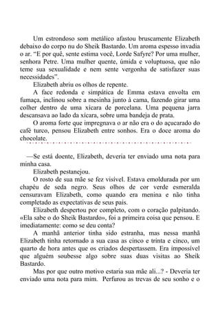 Um estrondoso som metálico afastou bruscamente Elizabeth
debaixo do corpo nu do Sheik Bastardo. Um aroma espesso invadia
o ar. “E por quê, sente estima você, Lorde Safyre? Por uma mulher,
senhora Petre. Uma mulher quente, úmida e voluptuosa, que não
teme sua sexualidade e nem sente vergonha de satisfazer suas
necessidades”.
Elizabeth abriu os olhos de repente.
A face redonda e simpática de Emma estava envolta em
fumaça, inclinou sobre a mesinha junto à cama, fazendo girar uma
colher dentro de uma xícara de porcelana. Uma pequena jarra
descansava ao lado da xícara, sobre uma bandeja de prata.
O aroma forte que impregnava o ar não era o do açucarado do
café turco, pensou Elizabeth entre sonhos. Era o doce aroma do
chocolate.
—Se está doente, Elizabeth, deveria ter enviado uma nota para
minha casa.
Elizabeth pestanejou.
O rosto de sua mãe se fez visível. Estava emoldurada por um
chapéu de seda negro. Seus olhos de cor verde esmeralda
censuravam Elizabeth, como quando era menina e não tinha
completado as expectativas de seus pais.
Elizabeth despertou por completo, com o coração palpitando.
«Ela sabe o do Sheik Bastardo», foi a primeira coisa que pensou. E
imediatamente: como se deu conta?
A manhã anterior tinha sido estranha, mas nessa manhã
Elizabeth tinha retornado a sua casa as cinco e trinta e cinco, um
quarto de hora antes que os criados despertassem. Era impossível
que alguém soubesse algo sobre suas duas visitas ao Sheik
Bastardo.
Mas por que outro motivo estaria sua mãe ali...? - Deveria ter
enviado uma nota para mim. Perfurou as trevas de seu sonho e o
 